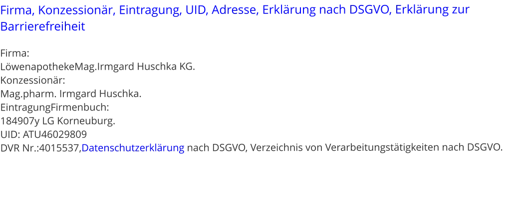 Firma, Konzessionär, Eintragung, UID, Adresse, Erklärung nach DSGVO, Erklärung zur Barrierefreiheit  Firma:  LöwenapothekeMag.Irmgard Huschka KG. Konzessionär:  Mag.pharm. Irmgard Huschka. EintragungFirmenbuch: 184907y LG Korneuburg. UID: ATU46029809 DVR Nr.:4015537,Datenschutzerklärung nach DSGVO, Verzeichnis von Verarbeitungstätigkeiten nach DSGVO.