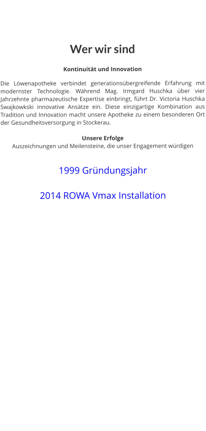 Wer wir sind  Kontinuität und Innovation  Die Löwenapotheke verbindet generationsübergreifende Erfahrung mit modernster Technologie. Während Mag. Irmgard Huschka über vier Jahrzehnte pharmazeutische Expertise einbringt, führt Dr. Victoria Huschka Swajkowkski innovative Ansätze ein. Diese einzigartige Kombination aus Tradition und Innovation macht unsere Apotheke zu einem besonderen Ort der Gesundheitsversorgung in Stockerau.   Unsere Erfolge Auszeichnungen und Meilensteine, die unser Engagement würdigen   1999 Gründungsjahr  2014 ROWA Vmax Installation